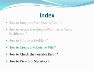 Index
 How to Integrate Web Master Tool ?

 How to Access the Google Webmaster Tools
 Dashboard ?

 How to Submit a SiteMap ?

 How to Create a Robots.txt File ?

 How to Check the Possible Error ?

 How to View Site Statistics ?
 