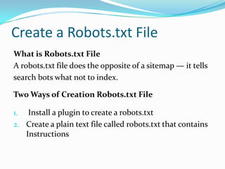 Create a Robots.txt File
What is Robots.txt File
A robots.txt file does the opposite of a sitemap — it tells
search bots what not to index.

Two Ways of Creation Robots.txt File

1.  Install a plugin to create a robots.txt
2. Create a plain text file called robots.txt that contains
   Instructions
 