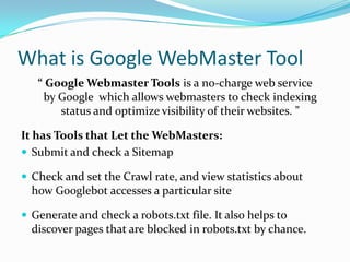 What is Google WebMaster Tool
   “ Google Webmaster Tools is a no-charge web service
    by Google which allows webmasters to check indexing
       status and optimize visibility of their websites. ”

It has Tools that Let the WebMasters:
 Submit and check a Sitemap

 Check and set the Crawl rate, and view statistics about
  how Googlebot accesses a particular site

 Generate and check a robots.txt file. It also helps to
  discover pages that are blocked in robots.txt by chance.
 