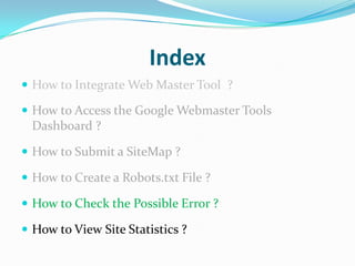 Index
 How to Integrate Web Master Tool ?

 How to Access the Google Webmaster Tools
 Dashboard ?

 How to Submit a SiteMap ?

 How to Create a Robots.txt File ?

 How to Check the Possible Error ?

 How to View Site Statistics ?
 