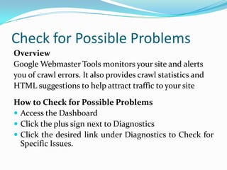 Check for Possible Problems
Overview
Google Webmaster Tools monitors your site and alerts
you of crawl errors. It also provides crawl statistics and
HTML suggestions to help attract traffic to your site

How to Check for Possible Problems
 Access the Dashboard
 Click the plus sign next to Diagnostics
 Click the desired link under Diagnostics to Check for
  Specific Issues.
 