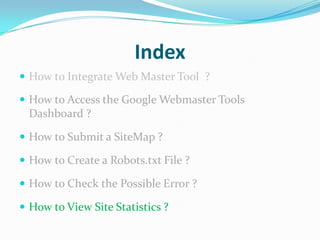 Index
 How to Integrate Web Master Tool ?

 How to Access the Google Webmaster Tools
 Dashboard ?

 How to Submit a SiteMap ?

 How to Create a Robots.txt File ?

 How to Check the Possible Error ?

 How to View Site Statistics ?
 