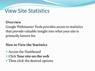 View Site Statistics
Overview
Google Webmaster Tools provides access to statistics
that provide valuable insight into what your site is
primarily known for.

How to View the Statistics

 Access the Dashboard
 Click Your site on the web
 Then click the desired options
 
