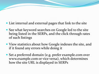  List internal and external pages that link to the site
 See what keyword searches on Google led to the site
  being listed in the SERPs, and the click through rates
  of such listings
 View statistics about how Google indexes the site, and
  if it found any errors while doing it
 Set a preferred domain (e.g. prefer example.com over
  www.example.com or vice versa), which determines
  how the site URL is displayed in SERPs
 