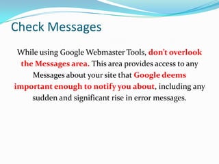 Check Messages
 While using Google Webmaster Tools, don’t overlook
  the Messages area. This area provides access to any
     Messages about your site that Google deems
important enough to notify you about, including any
     sudden and significant rise in error messages.
 