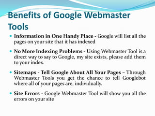 Benefits of Google Webmaster
Tools
 Information in One Handy Place - Google will list all the
  pages on your site that it has indexed
 No More Indexing Problems - Using Webmaster Tool is a
  direct way to say to Google, my site exists, please add them
  to your index.
 Sitemaps - Tell Google About All Your Pages – Through
  Webmaster Tools you get the chance to tell Googlebot
  where all of your pages are, individually.
 Site Errors - Google Webmaster Tool will show you all the
  errors on your site
 