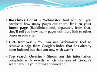  Backlinks Count - Webmaster Tool will tell you
 precisely how many pages out there, link to your
 home page (Backlinks), and, separately from that,
 they'll tell you how many pages out there link to other
 pages in your site.
 URL Removal - You can use Webmaster Tool to
 remove a page from Google's index that has already
 been indexed but that you now wish wasn't.
 Top Search Queries - Shows you this information
 complete with exactly which position of Google's
 search results your terms appeared on.
 