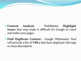  Content    Analysis - WebMaster Highlight
 issues that may make it difficult for Google to crawl
 and index your pages.

 Find Duplicate Content - Google Webmaster Tool
 will provide a list of URLs that have duplicate title tags
 or meta description.
 