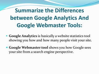 Summarize the Differences
  between Google Analytics And
    Google Webmaster Tools:
 Google Analytics is basically a website statistics tool
  showing you how and how many people visit your site.

 Google Webmaster tool shows you how Google sees
  your site from a search engine perspective.
 