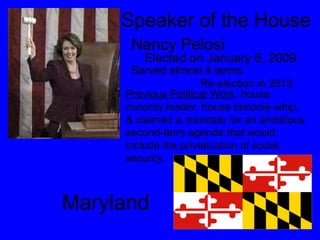 Speaker of the House  Nancy Pelosi  Elected on January 6, 2009  Served almost 4 terms Re-election in 2013. Previous Political Work : house minority leader, house minority whip, & claimed a mandate for an ambitious second-term agenda that would include the privatization of social security. Maryland 