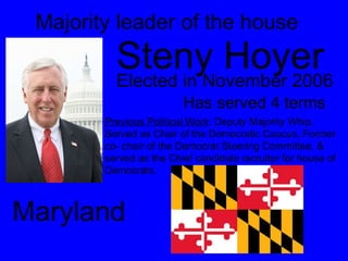 Majority leader of the house Steny Hoyer  Elected in November 2006 Has served 4 terms Previous Political Work : Deputy Majority Whip, Served as Chair of the Democratic Caucus, Former co- chair of the Democrat Steering Committee, & served as the Chief candidate recruiter for house of Democrats.  Maryland 