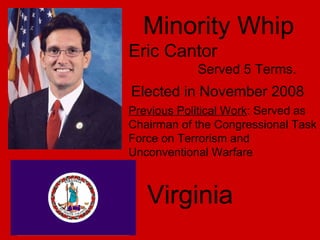 Minority Whip Eric Cantor Served 5 Terms. Virginia   Elected in November 2008 Previous Political Work : Served as Chairman of the Congressional Task Force on Terrorism and Unconventional Warfare 
