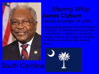Majority Whip James Clyburn Elected November 16, 2006 South Carolina  Previous Political Work : Elected President of NAACP, He was also the humans affair commissioner, in addition to serving the majority whip he also serves as the leader of the House democrats faith working group. 
