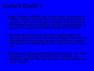 Current Event 2. Rafael Palmeiro testified that "I have never used steroids. Period.“ But four months later that period turned into a question mark when he was randomly drug tested and the results came out positive. He was suspended for ten days and his salary got docked by about $ 164,000.  Palmerio said “that he would never "intentionally" use steroids, and that maybe someone slipped them into his diet without him knowing. He also said that he made a mistake and he hopes that his fans will be able to forgive him. Palmerio was the seventh MLB player to be on the “drug” this season. Although the New York Yankees first baseman was the only one to publicly announce he was using steriods.  