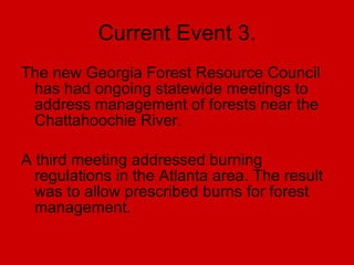 Current Event 3. The new Georgia Forest Resource Council has had ongoing statewide meetings to address management of forests near the Chattahoochie River. A third meeting addressed burning regulations in the Atlanta area. The result was to allow prescribed burns for forest management. 