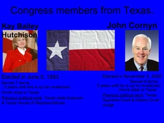 Congress members from Texas. Kay Bailey Hutchison John Cornyn Elected in June 5, 1993 Elected in November 5, 2002 Served 6 terms Served 7 terms 3 years until she is up for re-election. 5 years until he is up for re-election Home state is Texas  Home state is Texas Previous political work : Texas state treasurer & Texas House of Representatives.  Previous political work : Texas Supreme Court & District Court Judge.  