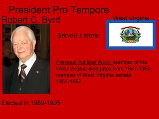 President Pro Tempore Robert C. Byrd West Virginia  Served 3 terms Previous Political Work:  Member of the West Virginia delegates from 1947-1950, member of West Virginia senate 1951-1952 Elected in 1989-1995 