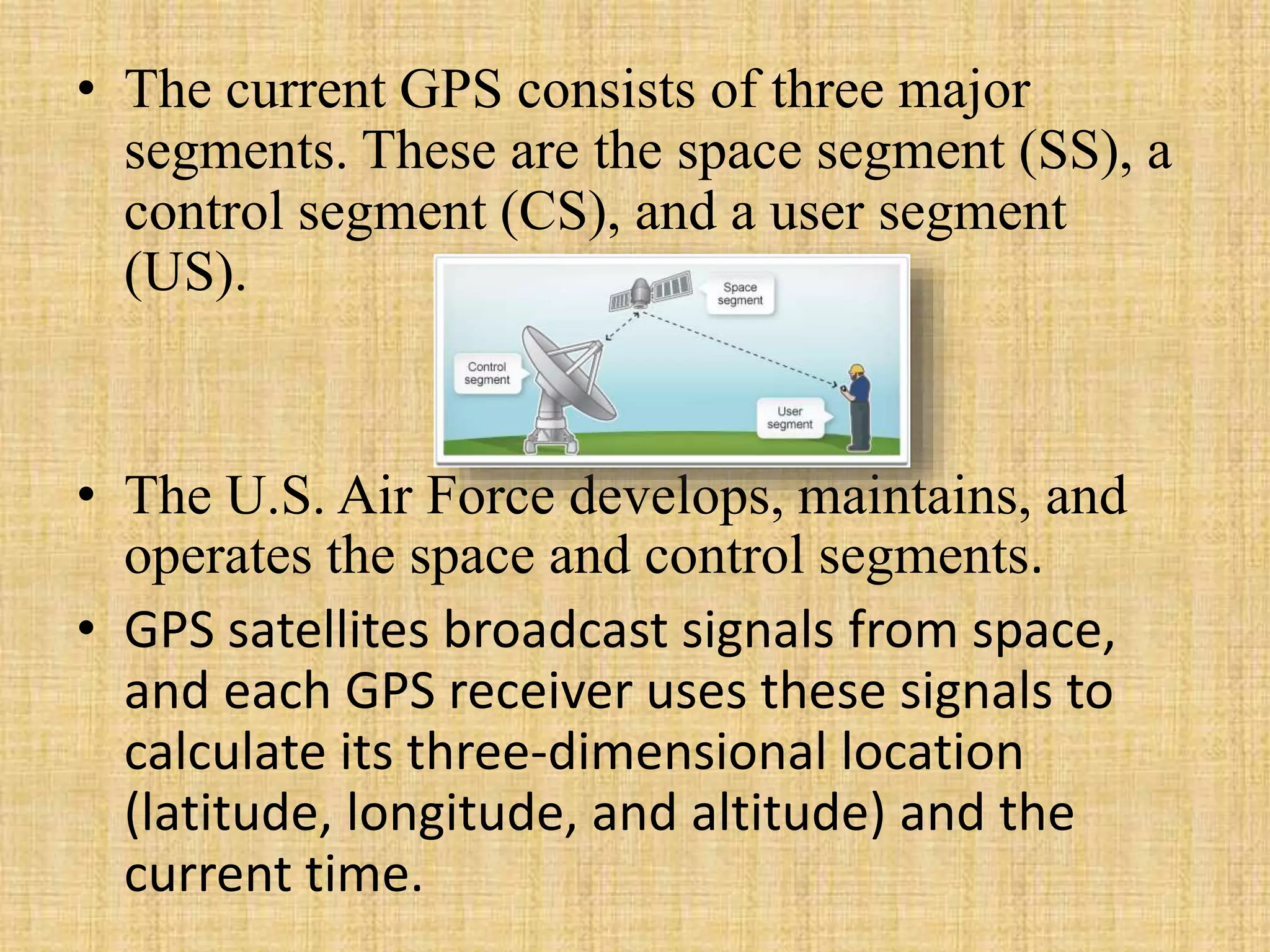 • The current GPS consists of three major
segments. These are the space segment (SS), a
control segment (CS), and a user segment
(US).
• The U.S. Air Force develops, maintains, and
operates the space and control segments.
• GPS satellites broadcast signals from space,
and each GPS receiver uses these signals to
calculate its three-dimensional location
(latitude, longitude, and altitude) and the
current time.
 