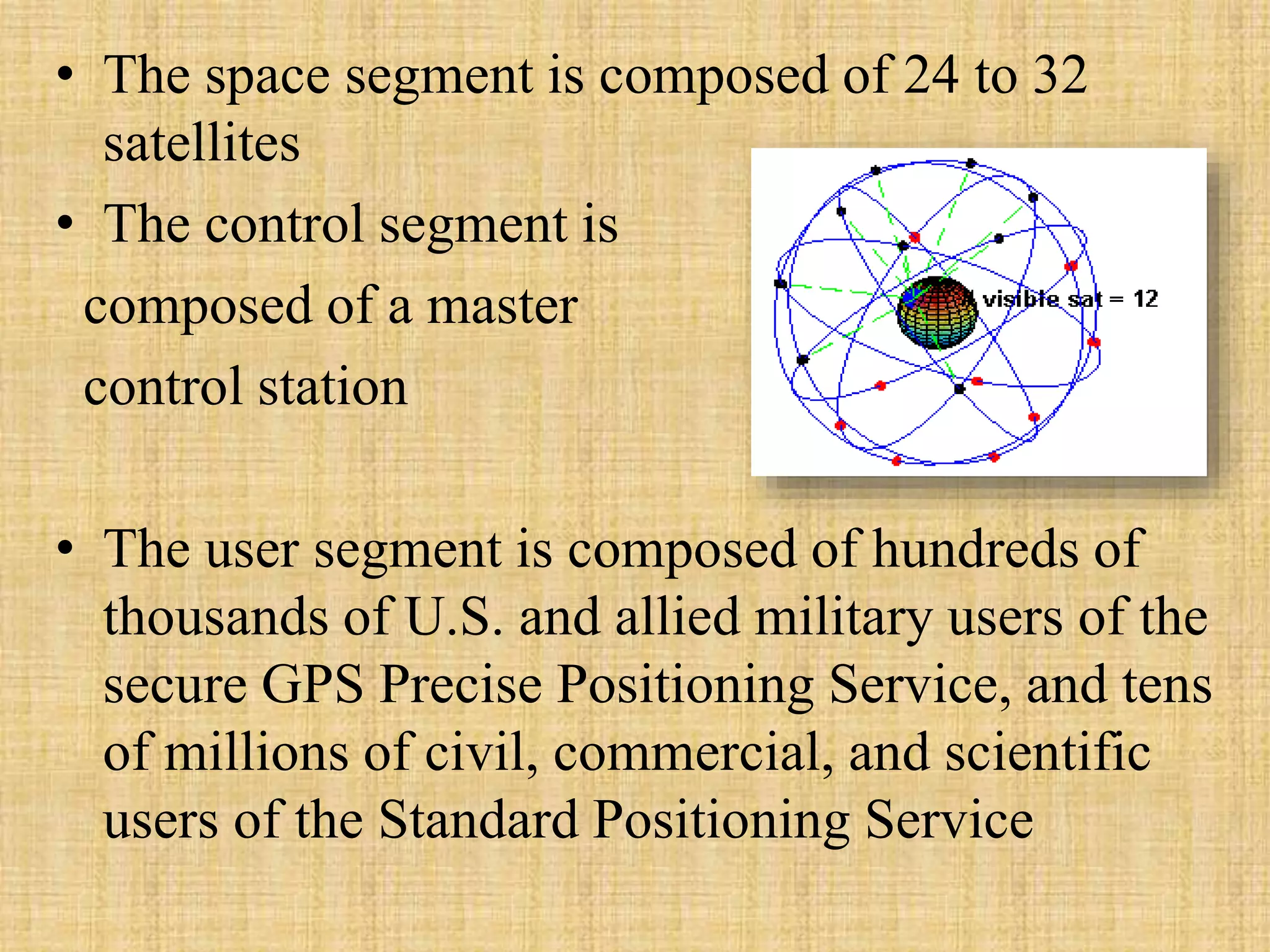 • The space segment is composed of 24 to 32
satellites
• The control segment is
composed of a master
control station
• The user segment is composed of hundreds of
thousands of U.S. and allied military users of the
secure GPS Precise Positioning Service, and tens
of millions of civil, commercial, and scientific
users of the Standard Positioning Service
 