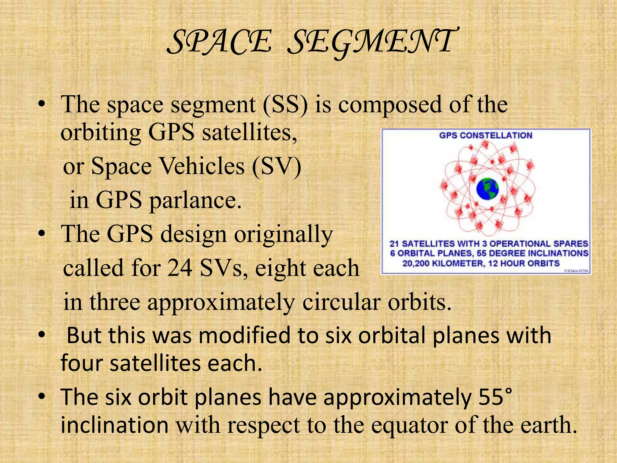 SPACE SEGMENT
• The space segment (SS) is composed of the
orbiting GPS satellites,
or Space Vehicles (SV)
in GPS parlance.
• The GPS design originally
called for 24 SVs, eight each
in three approximately circular orbits.
• But this was modified to six orbital planes with
four satellites each.
• The six orbit planes have approximately 55°
inclination with respect to the equator of the earth.
 