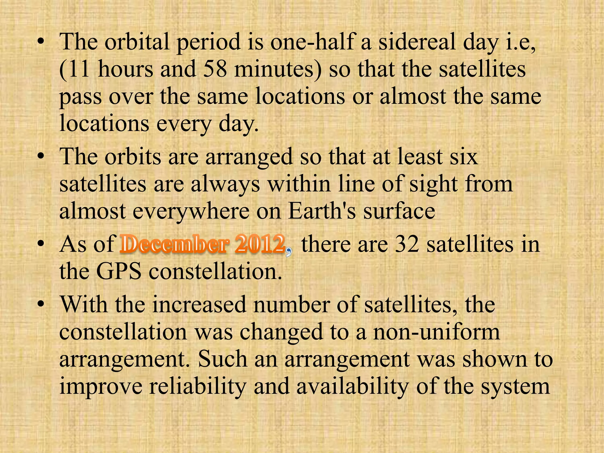 • The orbital period is one-half a sidereal day i.e,
(11 hours and 58 minutes) so that the satellites
pass over the same locations or almost the same
locations every day.
• The orbits are arranged so that at least six
satellites are always within line of sight from
almost everywhere on Earth's surface
• As of there are 32 satellites in
the GPS constellation.
• With the increased number of satellites, the
constellation was changed to a non-uniform
arrangement. Such an arrangement was shown to
improve reliability and availability of the system
 