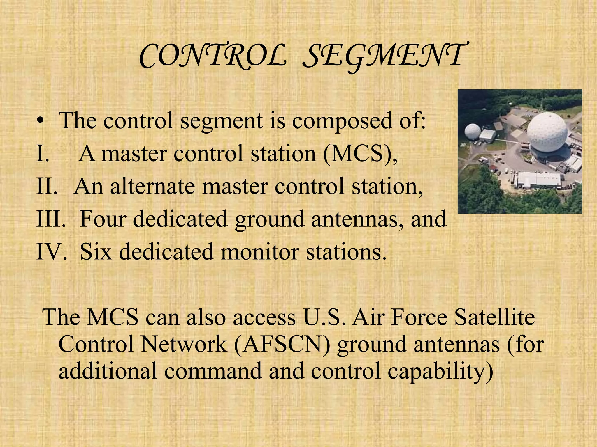 CONTROL SEGMENT
• The control segment is composed of:
I. A master control station (MCS),
II. An alternate master control station,
III. Four dedicated ground antennas, and
IV. Six dedicated monitor stations.
The MCS can also access U.S. Air Force Satellite
Control Network (AFSCN) ground antennas (for
additional command and control capability)
 