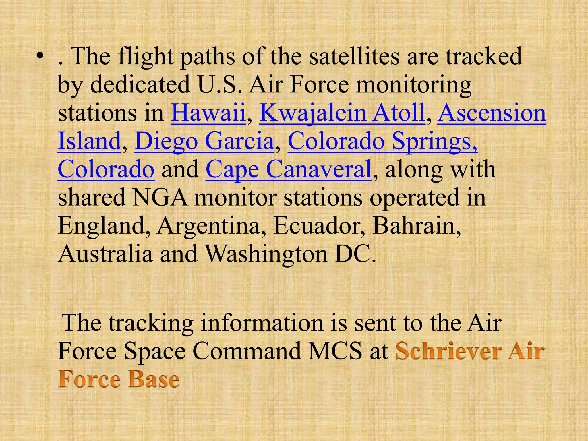 • . The flight paths of the satellites are tracked
by dedicated U.S. Air Force monitoring
stations in Hawaii, Kwajalein Atoll, Ascension
Island, Diego Garcia, Colorado Springs,
Colorado and Cape Canaveral, along with
shared NGA monitor stations operated in
England, Argentina, Ecuador, Bahrain,
Australia and Washington DC.
The tracking information is sent to the Air
Force Space Command MCS at
 