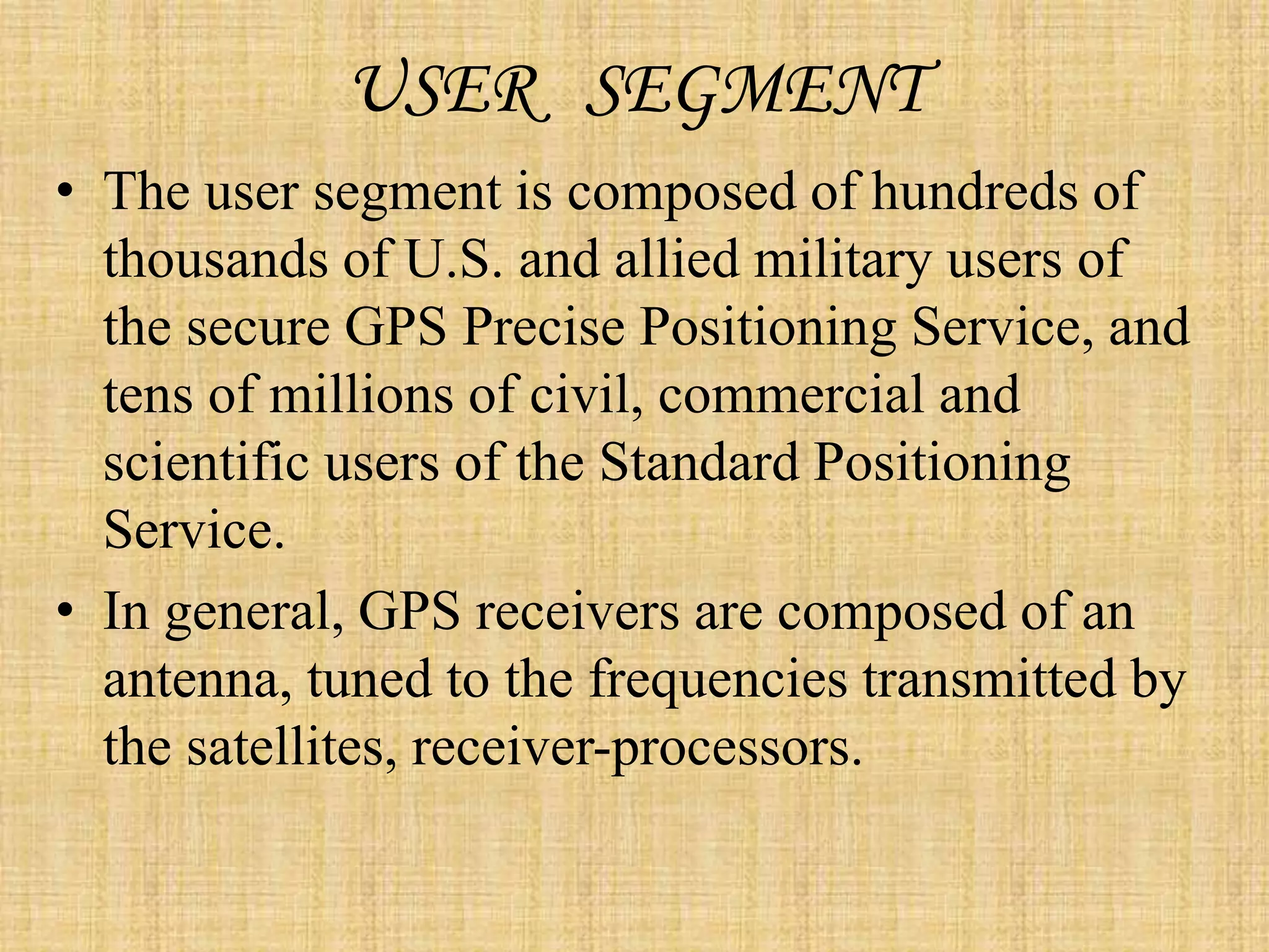USER SEGMENT
• The user segment is composed of hundreds of
thousands of U.S. and allied military users of
the secure GPS Precise Positioning Service, and
tens of millions of civil, commercial and
scientific users of the Standard Positioning
Service.
• In general, GPS receivers are composed of an
antenna, tuned to the frequencies transmitted by
the satellites, receiver-processors.
 