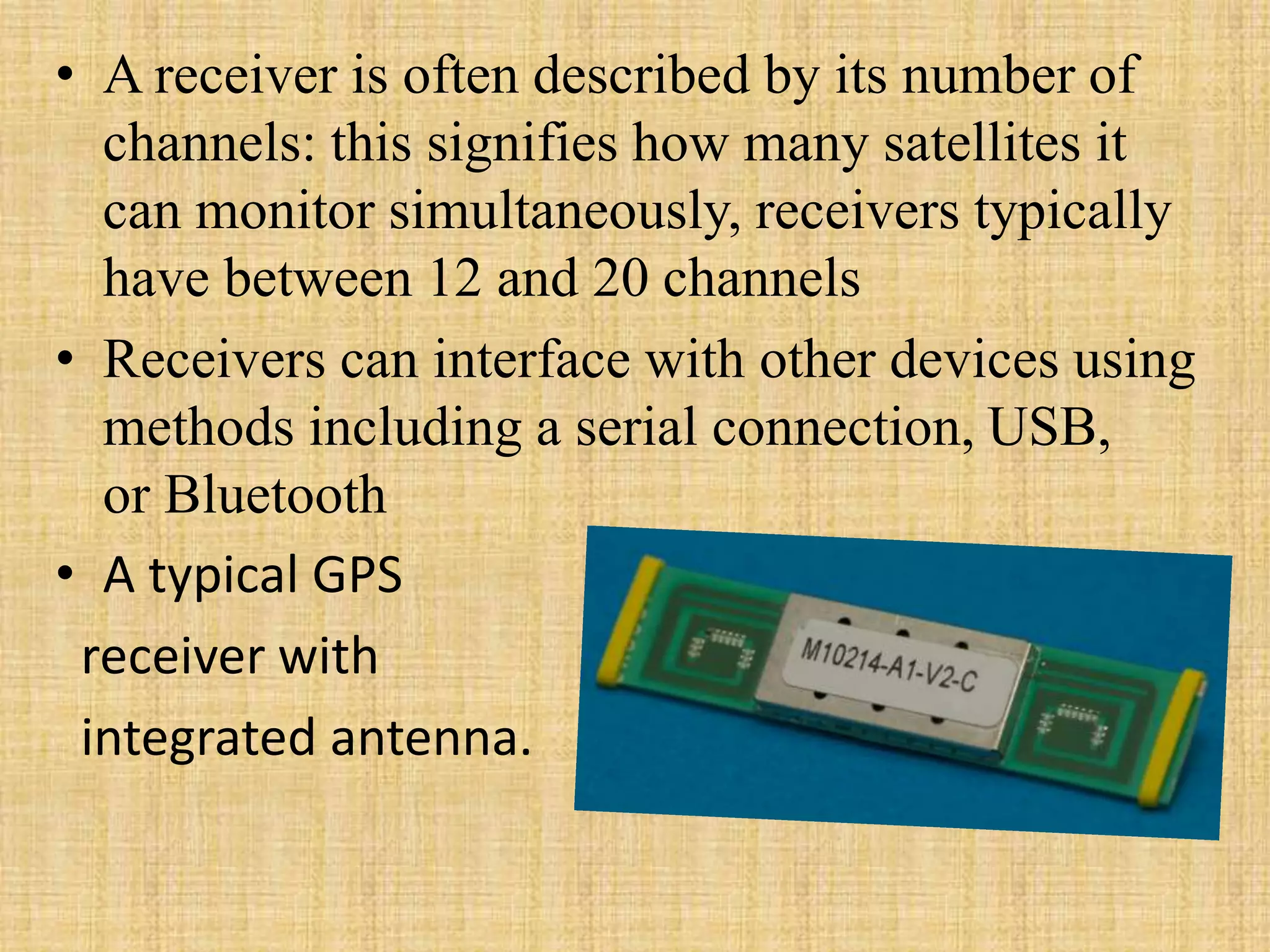 • A receiver is often described by its number of
channels: this signifies how many satellites it
can monitor simultaneously, receivers typically
have between 12 and 20 channels
• Receivers can interface with other devices using
methods including a serial connection, USB,
or Bluetooth
• A typical GPS
receiver with
integrated antenna.
 