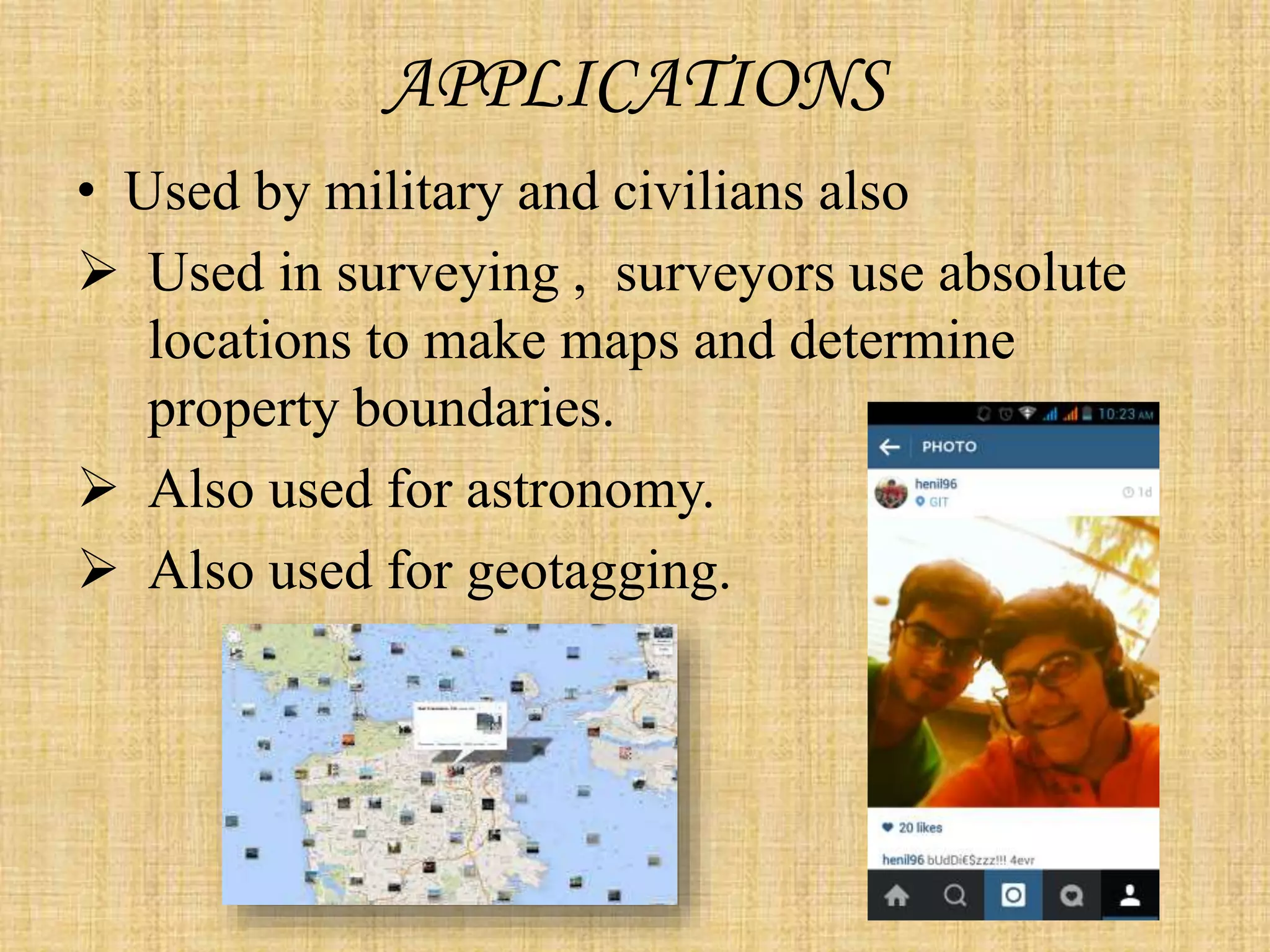 APPLICATIONS
• Used by military and civilians also
 Used in surveying , surveyors use absolute
locations to make maps and determine
property boundaries.
 Also used for astronomy.
 Also used for geotagging.
 