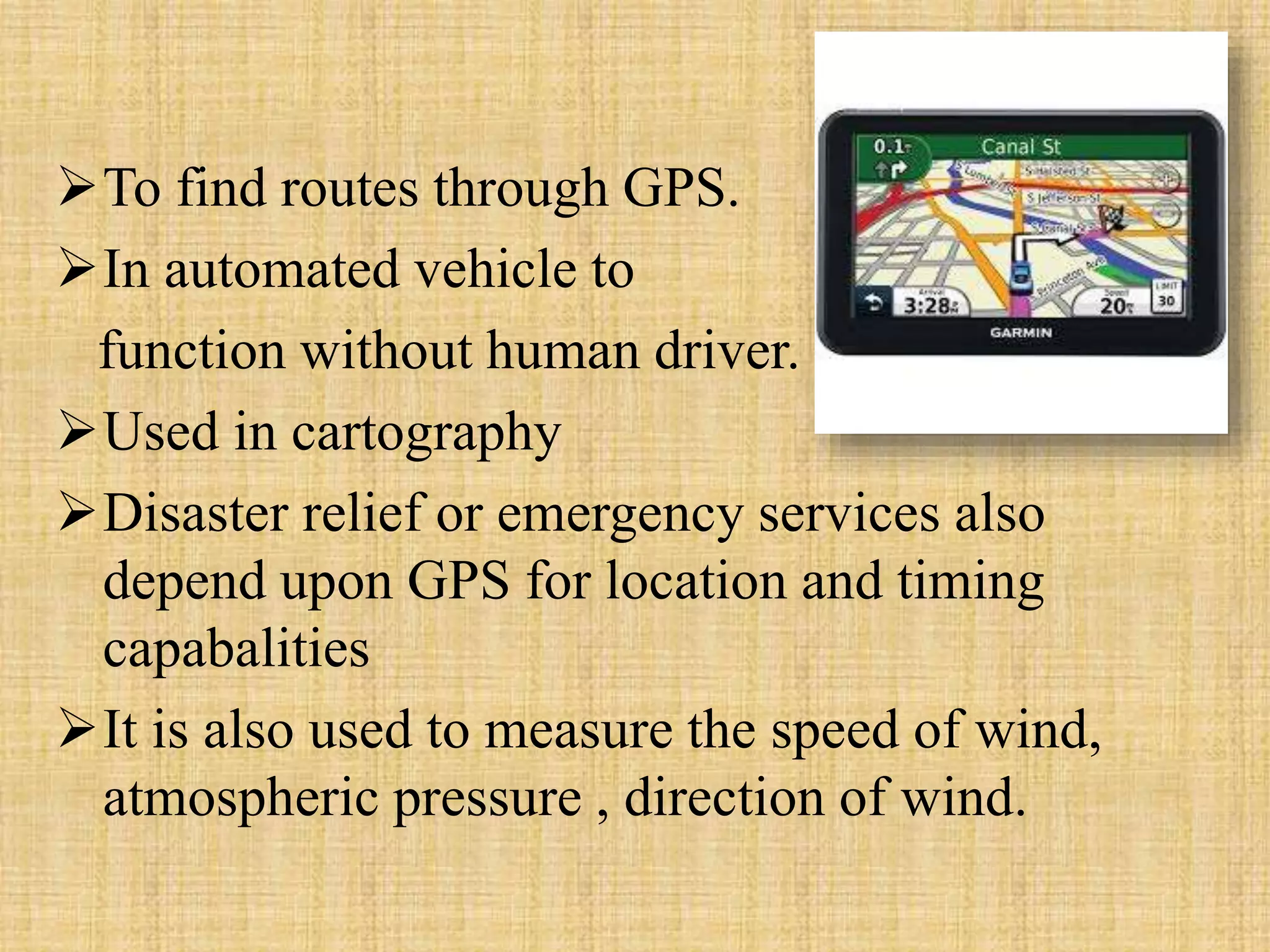 To find routes through GPS.
In automated vehicle to
function without human driver.
Used in cartography
Disaster relief or emergency services also
depend upon GPS for location and timing
capabalities
It is also used to measure the speed of wind,
atmospheric pressure , direction of wind.
 