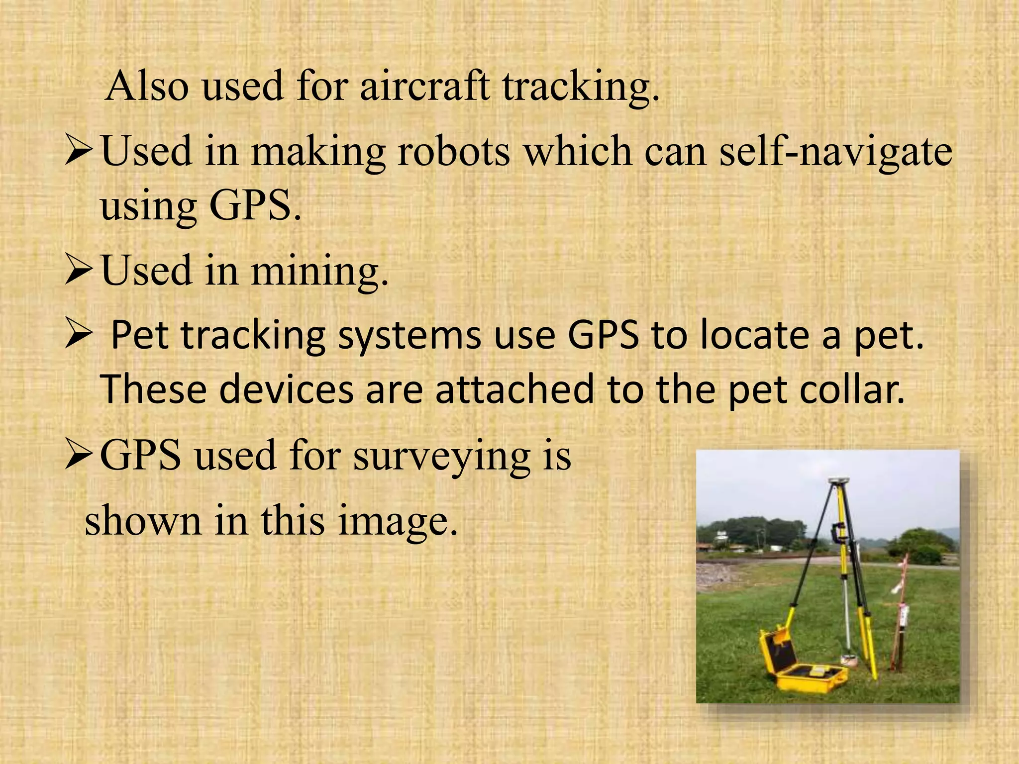 Also used for aircraft tracking.
Used in making robots which can self-navigate
using GPS.
Used in mining.
 Pet tracking systems use GPS to locate a pet.
These devices are attached to the pet collar.
GPS used for surveying is
shown in this image.
 