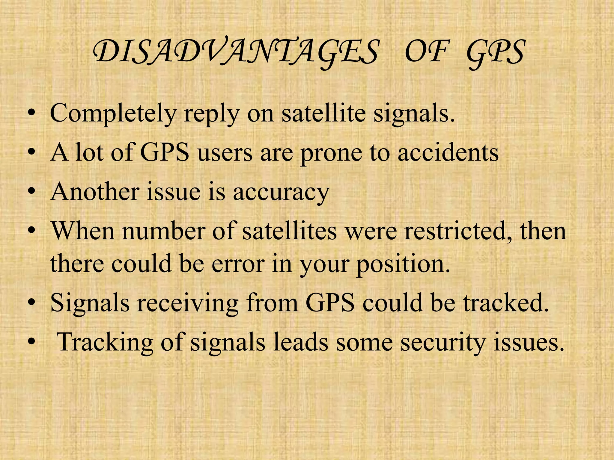 DISADVANTAGES OF GPS
• Completely reply on satellite signals.
• A lot of GPS users are prone to accidents
• Another issue is accuracy
• When number of satellites were restricted, then
there could be error in your position.
• Signals receiving from GPS could be tracked.
• Tracking of signals leads some security issues.
 