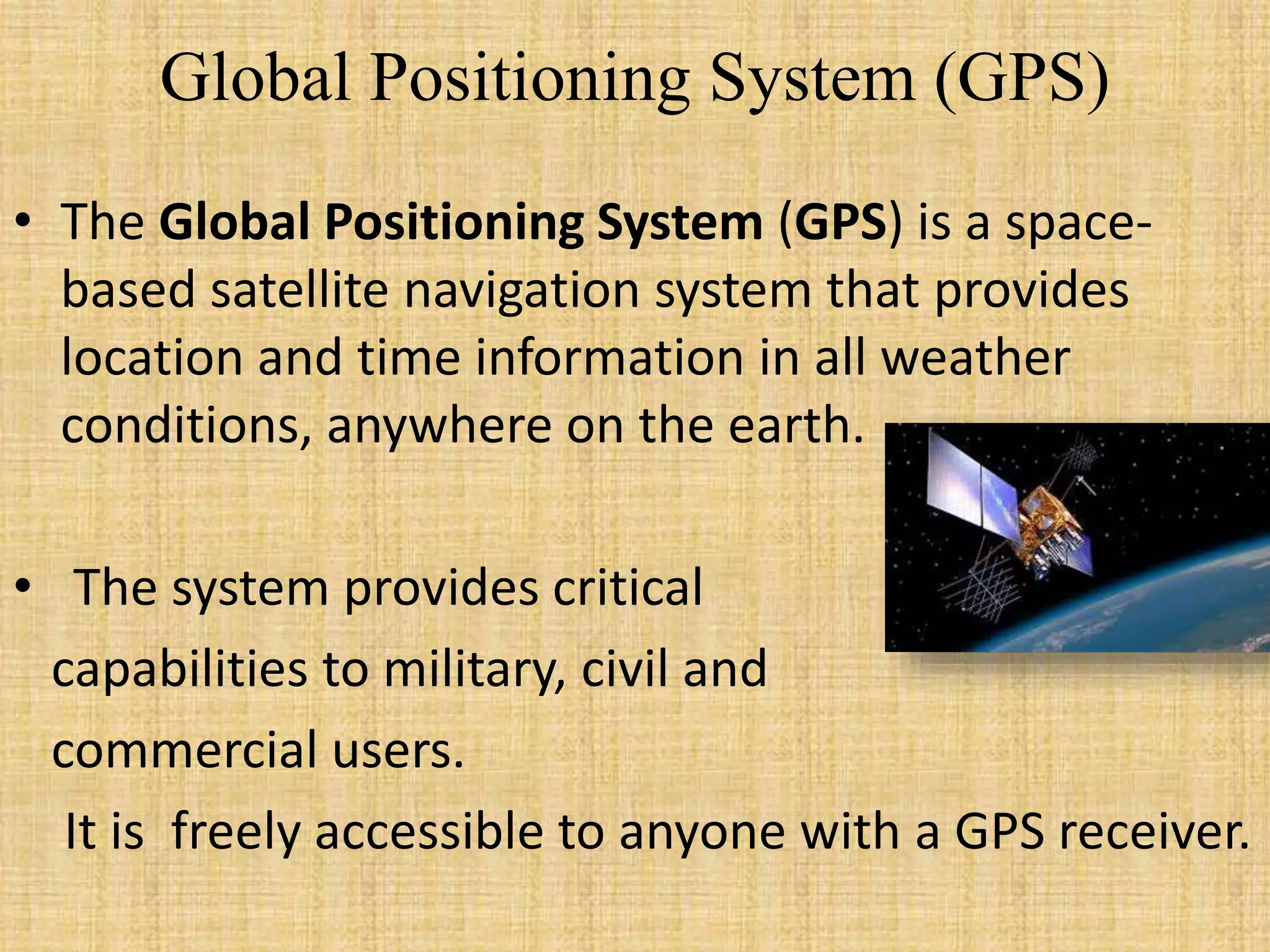 Global Positioning System (GPS)
• The Global Positioning System (GPS) is a space-
based satellite navigation system that provides
location and time information in all weather
conditions, anywhere on the earth.
• The system provides critical
capabilities to military, civil and
commercial users.
It is freely accessible to anyone with a GPS receiver.
 