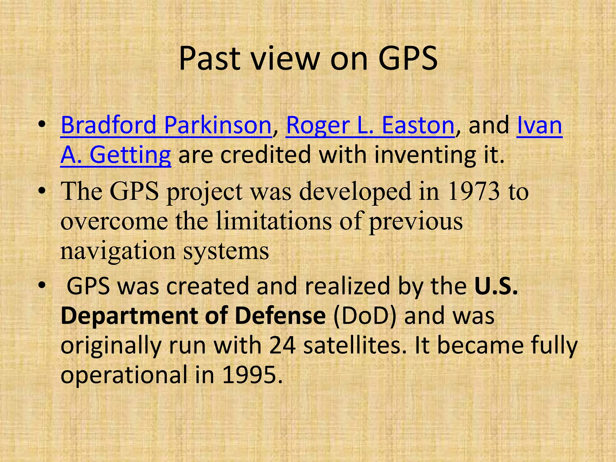 Past view on GPS
• Bradford Parkinson, Roger L. Easton, and Ivan
A. Getting are credited with inventing it.
• The GPS project was developed in 1973 to
overcome the limitations of previous
navigation systems
• GPS was created and realized by the U.S.
Department of Defense (DoD) and was
originally run with 24 satellites. It became fully
operational in 1995.
 