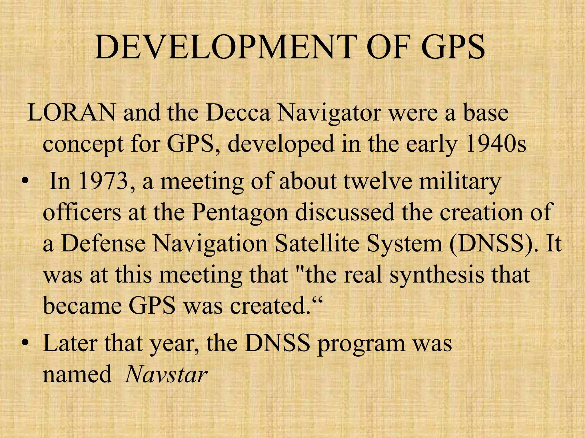 DEVELOPMENT OF GPS
LORAN and the Decca Navigator were a base
concept for GPS, developed in the early 1940s
• In 1973, a meeting of about twelve military
officers at the Pentagon discussed the creation of
a Defense Navigation Satellite System (DNSS). It
was at this meeting that "the real synthesis that
became GPS was created.“
• Later that year, the DNSS program was
named Navstar
 