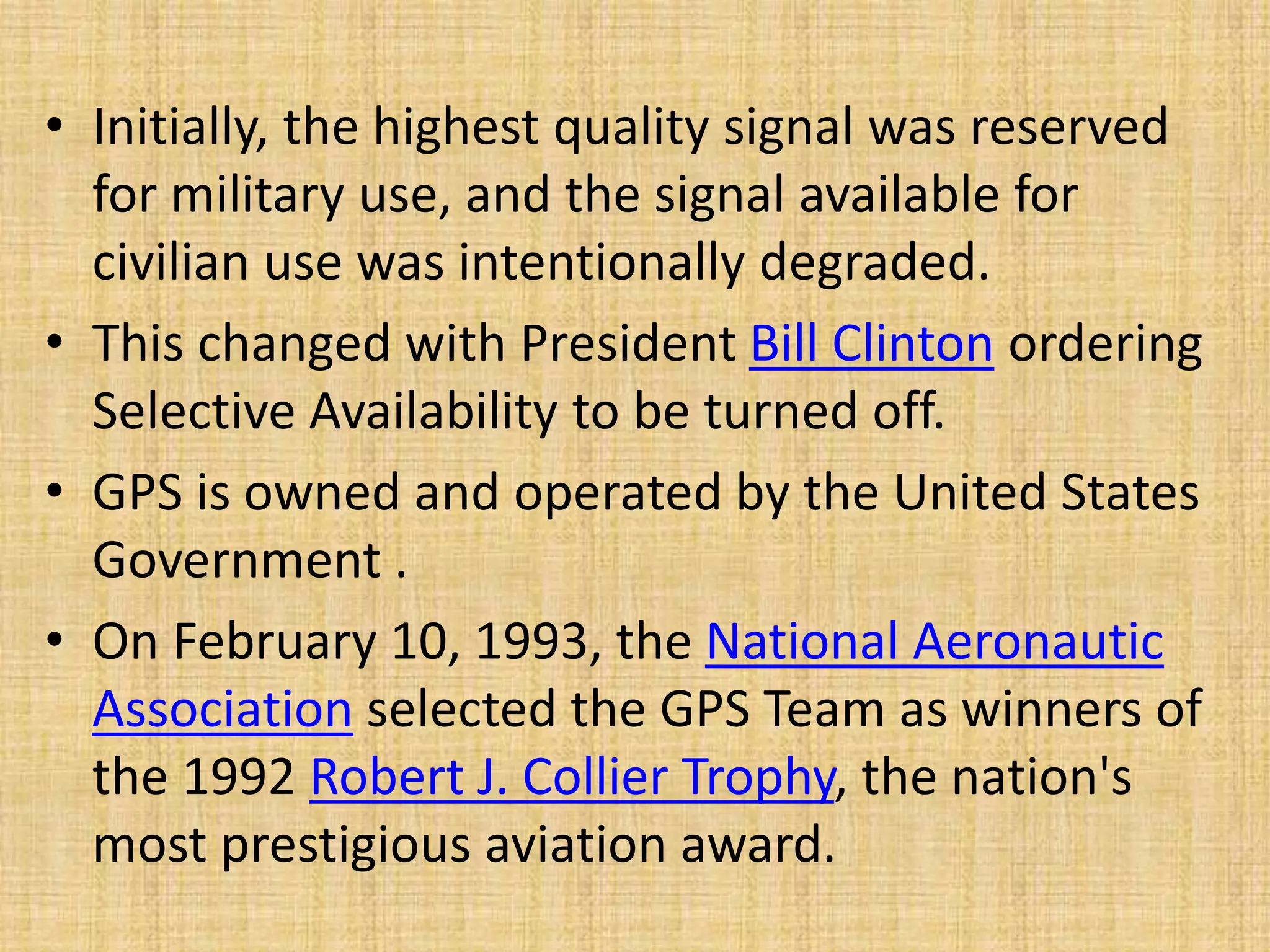 • Initially, the highest quality signal was reserved
for military use, and the signal available for
civilian use was intentionally degraded.
• This changed with President Bill Clinton ordering
Selective Availability to be turned off.
• GPS is owned and operated by the United States
Government .
• On February 10, 1993, the National Aeronautic
Association selected the GPS Team as winners of
the 1992 Robert J. Collier Trophy, the nation's
most prestigious aviation award.
 