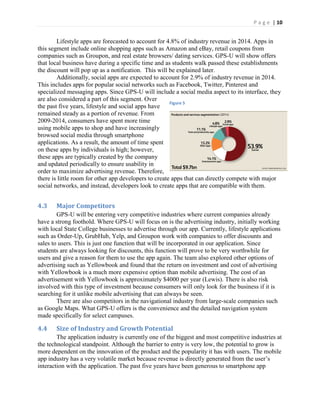 P a g e | 10
Lifestyle apps are forecasted to account for 4.8% of industry revenue in 2014. Apps in
this segment include online shopping apps such as Amazon and eBay, retail coupons from
companies such as Groupon, and real estate browsers/ dating services. GPS-U will show offers
that local business have during a specific time and as students walk passed these establishments
the discount will pop up as a notification. This will be explained later.
Additionally, social apps are expected to account for 2.9% of industry revenue in 2014.
This includes apps for popular social networks such as Facebook, Twitter, Pinterest and
specialized messaging apps. Since GPS-U will include a social media aspect to its interface, they
are also considered a part of this segment. Over
the past five years, lifestyle and social apps have
remained steady as a portion of revenue. From
2009-2014, consumers have spent more time
using mobile apps to shop and have increasingly
browsed social media through smartphone
applications. As a result, the amount of time spent
on these apps by individuals is high; however,
these apps are typically created by the company
and updated periodically to ensure usability in
order to maximize advertising revenue. Therefore,
there is little room for other app developers to create apps that can directly compete with major
social networks, and instead, developers look to create apps that are compatible with them.
4.3 Major Competitors
GPS-U will be entering very competitive industries where current companies already
have a strong foothold. Where GPS-U will focus on is the advertising industry, initially working
with local State College businesses to advertise through our app. Currently, lifestyle applications
such as Order-Up, GrubHub, Yelp, and Groupon work with companies to offer discounts and
sales to users. This is just one function that will be incorporated in our application. Since
students are always looking for discounts, this function will prove to be very worthwhile for
users and give a reason for them to use the app again. The team also explored other options of
advertising such as Yellowbook and found that the return on investment and cost of advertising
with Yellowbook is a much more expensive option than mobile advertising. The cost of an
advertisement with Yellowbook is approximately $4000 per year (Lewis). There is also risk
involved with this type of investment because consumers will only look for the business if it is
searching for it unlike mobile advertising that can always be seen.
There are also competitors in the navigational industry from large-scale companies such
as Google Maps. What GPS-U offers is the convenience and the detailed navigation system
made specifically for select campuses.
4.4 Size of Industry and Growth Potential
The application industry is currently one of the biggest and most competitive industries at
the technological standpoint. Although the barrier to entry is very low, the potential to grow is
more dependent on the innovation of the product and the popularity it has with users. The mobile
app industry has  a  very  volatile  market  because  revenue  is  directly  generated  from  the  user’s  
interaction with the application. The past five years have been generous to smartphone app
Figure 5
 