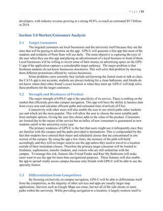 P a g e | 11
developers, with industry revenue growing at a strong 49.8%, to reach an estimated $9.7 billion
in 2014.
Section 5.0 Market/Consumer Analysis
5.1 Target Customers
The targeted customers are local businesses and the university itself because they are the
ones that will be paying to advertise on the app. GPS-U will generate a free app that most of the
students and residents of Penn State will use daily. The main objective is capturing the eyes of
the user when they use this app and placing an advertisement of a local business in front of them.
Local businesses will be willing to invest some of their money on advertising space on the GPS-
U app if the application captures a considerable target audience. The major problem is that
freshman students do not know businesses downtown. This will solve that problem by showing
them different promotions offered by various businesses.
Some problems users currently face include not knowing the fastest route to talk to class,
the CATA app is not accurate, students are always looking for a clean bathroom, and friends do
not  know  where  their  other  friend’s  exact  location  is  when  they  meet  up.  GPS-U will help solve
these problems for the target customers.
5.2 Strength and Weakness of Product
The major strength of GPS-U app is the specificity of its service. There is nothing on the
market that efficiently provides campus navigation. This app will have the ability to harness data
from every user and calculate efficient paths and estimated time of arrivals (ETAs).
Connectivity with other users will also enable the user to see which paths other students
use and which are the most popular. This will allow the user to choose the most suitable path
from multiple options. Giving the user this choice adds to the value of the product. Consumers
are limited due to the nature of the service but an influx of new consumers is guaranteed as new
students enroll in the university every year.
The primary weakness of GPS-U is the fact that users might use it infrequently once they
are familiar with the campus and the paths provided to destinations. This is compounded by the
fact that students have entered their major and scheduled classes that are concentrated in one
section of the campus. By using the app a few times, the memory of the path will build
accordingly and they will no longer need to use the app unless they need to travel to a location
outside of their immediate classes. Therefore the primary target consumer will be limited to
freshmen, sophomores, transfer students, and visitors who are still unfamiliar with the
campus. To manage this risk, features like Friend Finder and Rate My Bathroom will make
users want to use the app for more than navigational purposes. These features will also enable
the app to spread virally across campus because only friends with GPS-U will be able to use the
specialty feature.
5.3 Differentiation from Competitors
By focusing exclusively on campus navigation, GPS-U will be able to differentiate itself
from the competition, as the majority of other services and apps are usually larger map
applications. Services such as Google Maps use some, but not all of the side streets or inner
paths within the university. While providing navigation to a location, it largely restricts itself to
 