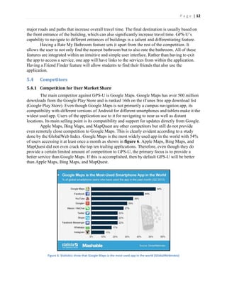 P a g e | 12
major roads and paths that increase overall travel time. The final destination is usually based on
the front entrance of the building, which can also significantly increase travel time. GPS-U’s
capability to navigate to different entrances of buildings is a salient and differentiating feature.
Having a Rate My Bathroom feature sets it apart from the rest of the competition. It
allows the user to not only find the nearest bathroom but to also rate the bathroom. All of these
features are integrated within an intuitive and simple user interface. Rather than having to exit
the app to access a service, one app will have links to the services from within the application.
Having a Friend Finder feature will allow students to find their friends that also use the
application.
5.4 Competitors
5.4.1 Competition for User Market Share
The main competitor against GPS-U is Google Maps. Google Maps has over 500 million
downloads from the Google Play Store and is ranked 16th on the iTunes free app download list
(Google Play Store). Even though Google Maps is not primarily a campus navigation app, its
compatibility with different versions of Android for different smartphones and tablets make it the
widest used app. Users of the application use to it for navigating to near as well as distant
locations. Its main selling point is its compatibility and support for updates directly from Google.
Apple Maps, Bing Maps, and MapQuest are other competitors but still do not provide
even remotely close competition to Google Maps. This is clearly evident according to a study
done by the GlobalWeb Index. Google Maps is the most widely used app in the world with 54%
of users accessing it at least once a month as shown in figure 6. Apple Maps, Bing Maps, and
MapQuest did not even crack the top ten trailing applications. Therefore, even though they do
provide a certain limited amount of competition to GPS-U, the primary focus is to provide a
better service than Google Maps. If this is accomplished, then by default GPS-U will be better
than Apple Maps, Bing Maps, and MapQuest.
Figure 6: Statistics show that Google Maps is the most used app in the world (GlobalWebIndex)
 