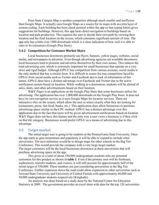 P a g e | 13
Penn State Campus Map is another competitor although much smaller and inefficient
than Google Maps. It actually uses Google Maps as a source for its maps with an extra layer of
custom coding. Each building has been check pointed within the app so that typing letters gives
suggestions for buildings. However, this app lacks direct navigation to buildings based on
location and path production. This requires the user to decide their own path by viewing their
location and the final location on the screen, which consumes significant amount of time. The
app only has a little over 1000 downloads which is a clear indication of how well it is able to
cater to its consumers (Google Play Store).
5.4.2 Competition for Customer Market Share
Local businesses downtown primarily use flyers, banners, yellow pages, websites, social
media, and newspapers to advertise. Even though advertising agencies are available downtown,
local businesses tend to promote and advertise themselves by their own means. This reduces the
total advertising cost, which is extremely important for small businesses that operate on a very
strict and rigid budget. Although GPS-U has competition from various avenues, social media is
the only method that has a similar form. It is difficult to assess the true competition faced by
GPS-U from social media such as Twitter and Facebook due to lack of information of this
nature. GPS-U does have a distinct advantage over Facebook and Twitter due to the active
notification system based on location. While walking to a destination, students will be alerted of
sales, deals, and other advertisements based on their location.
W&Y Pages is an application on the Google Play Store that some businesses utilize for
advertising. The application has over 1,000,000 downloads on the Google Play Store. It does not
have its own navigation service as it uses Google Maps for location services. There are
interactive tiles on the screen, which allow the user to select exactly what they are looking for
(restaurants, pizza, fast food, banks, etc.). This application does allow businesses to purchase
advertising space similar to the CPC method. GPS-U has a distinct advantage over this
application due to the fact that users will be given advertisement notifications based on location.
W&Y Pages does not have this feature and the only way a user views a business is if they click
on that tile category. Businesses would prefer GPS-U as a means of advertising due to this
advantage.
5.5 Target market
The initial target user is going to be students at the Pennsylvania State University. Once
the app starts to gain momentum and popularity it will be able to expand to include other
universities. The next milestone would be to design maps for other schools in the Big Ten
Conference. This would provide the company with a very large target market.
The target customers will be the local businesses downtown at these universities that will
purchase advertising space on the app.
This gives us a total of about 350,000 undergraduate students who are potential
customers for this product as shown in table 1. Even if the primary user will be freshmen,
sophomores, transfer students, and visitors, it will still account for approximately half of the
initial target of 350,000. These numbers are just considering universities in the Big Ten
Conference. Further expansion down the road could allow expansion to other universities such as
Arizona State University and University of Central Florida with approximately 60,000 and
50,000 undergraduate students respectively (Kingkade).
An analysis was done based on a study done by the National Center for Education
Statistics in 2009. The government provides an excel sheet with data for the top 120 universities
 