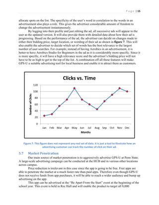 P a g e | 15
allocate spots on the list. The specificity of the user’s word in correlation to the words in an
advertisement also plays a role. This gives the advertiser considerable amount of freedom to
change the advertisement instantaneously.
By logging into their profile and just editing the ad, all successive ads will appear to the
user as the updated version. It will also provide them with detailed data about how their ad is
progressing. Based on the performance of the ad, the advertiser can decide on changes made to
either their bidding price, target location, or wording of their ad as shown in figure 7. This will
also enable the advertiser to decide which set of words has the best relevance to the largest
number of user searches. For example, instead of having Aerobics in an advertisement, it is
better to have Aerobics Studio for Beginners in the ad as it is considerably more specific. Since it
is  more  specific,  it  will  have  a  high  relevance  score  and  the  advertiser’s  bidding  price  will  not  
have to be as high to get to the top of the list. A combination off all these features will make
GPS-U a suitable advertising tool for local business and enable it to attract them as customers.
Figure 7: This figure does not represent any real set of data. It is just a tool to illustrate how an
advertising customer can track the number of click on their ad.
5.7 Market Penetration
Our main source of market penetration is to aggressively advertise GPS-U at Penn State.
A large-scale advertising campaign can be conducted at the HUB and in various other locations
across campus.
Price reduction is irrelevant in this case since the app is going to be free. Free apps are
able to penetrate the market at a much faster rate than paid apps. Therefore even though GPS-U
does not receive funds from app purchases, it will be able to reach a wider audience and bump up
advertising on the app.
This app can be advertised at  the  “Be  Apart  From  the  Start”  event  at  the beginning of the
school year. This event is held in Rec Hall and will enable the product to target all 8,000
 