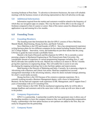 P a g e | 16
incoming freshman at Penn State. To advertise to downtown businesses, the team will schedule
meetings with the business owners or advertising representatives that will advertise on the app.
5.8 Additional Information
Information required from the market and customers would be related to the frequency of
which they use navigation apps on campus. This way the team will be able to see the usage of
freshmen compared to that of a junior or senior. Data of this nature cannot be obtained until the
application is up and running for a few months.
6.0 Founding Team
6.1 Founding Members
The founding team that formulated the idea for GPS-U consists of Steve MaGilton,
Manish Masthi, Brad Imming, Hyung Jun Kim, and Harsh Tulsiani.
Steve MaGilton is the CFO and founder of GPS-U. Steve has entrepreneurial experience
writing business plans for two different companies he has started including Student Painters and
24/7 College Helpers. Innovation, vision, and leadership are just three talents that the young
CFO has to guide the team towards a profitable future.
Manish is the head of Research and Development for GPS-U. He is currently a senior
pursuing a degree in Mechanical Engineering at The Pennsylvania State University. His
considerable amount of experience in various programming languages including Java, C, and
MATLAB make him suitable for the role. Manish also worked as an intern in 3M for 3 months
giving him experience in engineering design. This will enable him to assist in not only
developing the mapping technology but to also facilitate updates and improvements.
Brad Imming is the Director of Marketing and Sales. Currently, he is pursuing a degree in
Advertising with a Business and Liberal Arts minor. Brad has completed two account
management internships in the advertising industry, where his duties included strategic planning
for client’s  social  media  accounts.
Hyung-Jun Kim is the CEO because of his extensive corporate experience. He is
currently working towards a Business Management degree, with a focus in International
Business. He has had real corporate work experience in HR, Management, and IT support from 2
years of internships with an IT Consulting Firm.
Harsh Tulsiani is the COO. With his mechanical engineering skills, he will be able to
manage deadlines and customers and at the same time is able to come up with new ideas to add
to the product.
6.2 Company Organization
GPS-U is a partnership. A partnership would be the best agreement since it allows any of
the founding members to leave the company whenever they want with partnership compensation.
Finally, a partnership is the best option because as new partners are added to the firm, they can
easily be integrated into the partnership.
6.3 Company Name
 