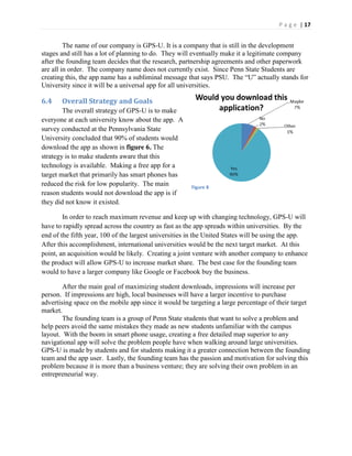 P a g e | 17
The name of our company is GPS-U. It is a company that is still in the development
stages and still has a lot of planning to do. They will eventually make it a legitimate company
after the founding team decides that the research, partnership agreements and other paperwork
are all in order. The company name does not currently exist. Since Penn State Students are
creating  this,  the  app  name  has  a  subliminal  message  that  says  PSU.    The  “U”  actually  stands  for  
University since it will be a universal app for all universities.
6.4 Overall Strategy and Goals
The overall strategy of GPS-U is to make
everyone at each university know about the app. A
survey conducted at the Pennsylvania State
University concluded that 90% of students would
download the app as shown in figure 6. The
strategy is to make students aware that this
technology is available. Making a free app for a
target market that primarily has smart phones has
reduced the risk for low popularity. The main
reason students would not download the app is if
they did not know it existed.
In order to reach maximum revenue and keep up with changing technology, GPS-U will
have to rapidly spread across the country as fast as the app spreads within universities. By the
end of the fifth year, 100 of the largest universities in the United States will be using the app.
After this accomplishment, international universities would be the next target market. At this
point, an acquisition would be likely. Creating a joint venture with another company to enhance
the product will allow GPS-U to increase market share. The best case for the founding team
would to have a larger company like Google or Facebook buy the business.
After the main goal of maximizing student downloads, impressions will increase per
person. If impressions are high, local businesses will have a larger incentive to purchase
advertising space on the mobile app since it would be targeting a large percentage of their target
market.
The founding team is a group of Penn State students that want to solve a problem and
help peers avoid the same mistakes they made as new students unfamiliar with the campus
layout. With the boom in smart phone usage, creating a free detailed map superior to any
navigational app will solve the problem people have when walking around large universities.
GPS-U is made by students and for students making it a greater connection between the founding
team and the app user. Lastly, the founding team has the passion and motivation for solving this
problem because it is more than a business venture; they are solving their own problem in an
entrepreneurial way.
Figure 8
 