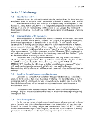 P a g e | 18
Section 7.0 Sales Strategy
7.1 Distribution and Sale
Since this product is a mobile application, it will be distributed over the Apple App Store,
Google Play Store, and Microsoft Store. The consumer will be able to download GPS-U for free.
As the head of marketing, Brad Imming is in charge of selling advertising space to local
businesses. During the first year, he will be in charge of making calls to local businesses in State
College. When he is not communicating with businesses in State College, Brad will research
future markets (other Big Ten schools) and build prospective client lists and develop advertising
campaigns.
7.2 Communication with Customers
The primary channel of communication will be social media. With accounts on all major
social media platforms, such as Twitter, Facebook, and Google+, it will geo-target messages to
individual college campuses to inform students of the services. The team will also place
advertisements in buildings on each campus. They will also utilize the corkboards in the halls,
classrooms, and in bathrooms. GPS-U will also use guerilla-advertising techniques by writing
messages on classroom chalkboards before lectures. This will be most effective early in the year
when  messages  saying:  “Need  directions  to  your  next  class?  Download  GPS-U to get you there
the quickest way possible!” can be written. Another  message  could  read  “Late  for  class?  Try  the  
GPS-U app and maybe next  time  you’ll  make  it  in  time!”
If the team is able to acquire permission from Penn State, they will also use ambient
advertising techniques to promote the Rate My Bathroom feature. One idea is to place a toilet on
the Old Main lawn, or in front  of  the  Thomas  building,  with  a  sign  “IN  CASE  OF  
EMERGENCY: Download the GPS-U  app  to  find  the  closest  bathroom  on  campus!”  Not only
will people passing by see the message, it will also drive viral social media posts.
Communicating with local businesses will be executed over e-mail, phone and through in person
meetings.
7.3 Reaching Target Consumers and Customers
Consumers will learn of GPS-U’s existence through word of mouth and social media
channels. It will convince them to use the product by offering it for free and creating an easy to
use interface that will help students navigate between classes the quickest route possible. The
Rate My Bathroom feature will set it apart from the competition and entice consumers to
continue using the app.
Customers will learn about the company via e-mail, phone call or through in person
meetings. They will be convinced to advertise with GPS-U because of the competitive pricing
and high user base.
7.4 Sales Strategy Costs
For the most part, the social media promotion and ambient advertisements will be free of
charge. Targeting posts on social media channels to certain demographics will have low costs
involved. For example, the average cost per 1,000 impressions on Facebook is $0.25. Facebook
even allows customers to target college campuses. This will also incur costs related to printing
promotional materials. Promotional materials include posters, flyers, and stickers.
 