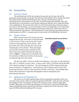 P a g e | 19
8.0 Financial Plan
8.1 Customer Charge
The local businesses will be the customers because they are the ones who will be
purchasing advertising space on the app. The end user of this product will be students and staff at
Penn State and they will download the app for free. The price local businesses pay for
advertising space will be based on cost per click, much like Google and Facebook. Each click
will  take  the  user  to  the  business’s  exact  location  and  pop  up  when  the  user  is  within  four blocks
of the establishment. The cost per click will be set at $1.50 and advertising will be free unless a
user clicks on the advertising. Every local business will have an opportunity to have advertising
space at each university. The other method of advertising is banner ads. Banner ads will cost
$100 per month for each business. With 50 businesses in each university town placing this type
of advertisement on GPS-U, a constant yearly revenue stream will be $60,000 per university.
8.2 Volume of Sales
GPS-U expects to have 25% of each university
download the free app. Out of the 25% that download
it, 50% will use it 3 times a day for the first 2 weeks
of classes in the beginning of each semester. After
that, merely 20% will use the app once a day for the
remaining days in the semester. These percentages
are based off a marketing study conducted at Penn
State to determine student download and usage rate
shown in figure 7. Basing each revenue figure off of
the enrollment at different universities, the team plans
on scaling the app across the country.
The first year, GPS-U will cover the Big Ten Conference. From there, it will expand into
SEC, PAC 12, and MAC in years 2 and 3. In years 4 and 5, GPS-U will finish with the Sun Belt,
ACC, Big East, and Big 12 conferences. The click through rate (CTR) of typical mobile apps
hovers at around 2% of impressions. Local businesses will be willing to pay $1.50 per click
because their business will leave a free impression with 98% of the users. The Facebook login
feature allows businesses to target their demographic market to strategically place
advertisements (Success).
8.3 Application and Mapping Cost
The initial cost of a fully engineered app with the requirements stated above that every
university in the country will be on would cost upwards of $362,887. Each university will need
to be mapped out by civil engineers for about 30% of yearly revenue, which averages about
$22,000. Other large costs include app maintenance (2% Revenue), lawyer fees ($3,000/year),
salaries ($50,000 per person), app store fee ($99/year), employee travel (10% Revenue), office
space ($3,000/month) and marketing (20% revenue).
Figure 9
How Often Would You Use GPS-U?
 