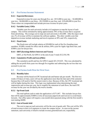 P a g e | 20
8.4 Pro Forma Income Statement
8.4.1 Expected Revenues
Expected revenue for years one through five, are ~$512,000 in year one, ~ $2,400,000 in
year two, ~$4,860,000 in year three, ~$9,150,000 in year four, and ~$18,680,000 in year five.
These values are compounded and include previous revenue for prior years.
8.4.2 Variable Costs/ COGs
Variable costs for each university include civil engineers to map the layout of each
campus. This will be estimated by taking approximately 30% of the revenue that is acquired
from advertising. The average cost to map out each university is $22,000. After the map is laid
out, 2% of revenue will be to maintain the software updates. The other variable costs that
depend on revenue include marketing and travel expenses at 20% and 10%, respectively.
8.4.3 Fixed Costs
The fixed costs will include salaries at $50,000 for each of the five founding team
members, $3,000 a month for office rent & utilities, $99 a year for Apple App Store fees, and
$3000 a year for lawyer fees.
8.4.4 EBIT (Earnings Before Interest and Taxes)
EBIT, or Net Profit, for GPS-U at the end of year 5 totals $12,354,190.
8.4.4 Cumulative Profit and Loss (P&L)
The cumulative profit and loss for GPS-U equals $21,335,825. This was calculated by
adding the net profit from years two through five together and subtracting the net loss that was
accrued in year one.
8.5 Pro Forma Cash Flow for First Year.
8.5.1 Monthly Sales
Revenue will be based on CPC locational ads and banner ads per month. The first two
weeks (10 days) of class, users will use the application more than the later part of the semester
because they will need to find the easiest route to class. Because of this, the CPC locational ads
will be higher during this time. This logic was implemented when determining the total
impressions and revenue per year, but to simplify the statement of cash flows, the total CPC
revenue for the year was divided by the twelve months.
8.5.2 Up-Front Cash
The total upfront cash to make the application is $371,887. This includes lawyer fees
that will be approximately $3000 to write all necessary paperwork and waivers to avoid future
lawsuits. Our office space will require a one-month down payment along with the first  month’s  
rent totaling $6000.
8.5.3 Cost of Goods Sold
The cost to map out each university will be the cost of goods sold. This cost will be 30%
of total revenue to hire civil engineers to create the campus layout. As seen on the income
statement, each university is listed to include revenue generated and cost, respectfully.
 
