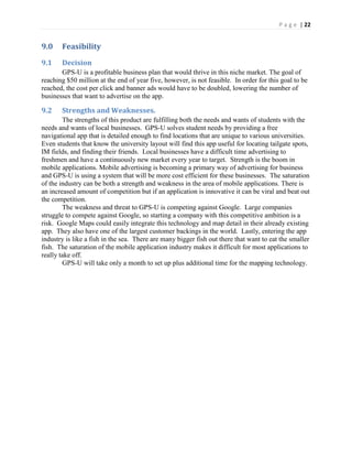 P a g e | 22
9.0 Feasibility
9.1 Decision
GPS-U is a profitable business plan that would thrive in this niche market. The goal of
reaching $50 million at the end of year five, however, is not feasible. In order for this goal to be
reached, the cost per click and banner ads would have to be doubled, lowering the number of
businesses that want to advertise on the app.
9.2 Strengths and Weaknesses.
The strengths of this product are fulfilling both the needs and wants of students with the
needs and wants of local businesses. GPS-U solves student needs by providing a free
navigational app that is detailed enough to find locations that are unique to various universities.
Even students that know the university layout will find this app useful for locating tailgate spots,
IM fields, and finding their friends. Local businesses have a difficult time advertising to
freshmen and have a continuously new market every year to target. Strength is the boom in
mobile applications. Mobile advertising is becoming a primary way of advertising for business
and GPS-U is using a system that will be more cost efficient for these businesses. The saturation
of the industry can be both a strength and weakness in the area of mobile applications. There is
an increased amount of competition but if an application is innovative it can be viral and beat out
the competition.
The weakness and threat to GPS-U is competing against Google. Large companies
struggle to compete against Google, so starting a company with this competitive ambition is a
risk. Google Maps could easily integrate this technology and map detail in their already existing
app. They also have one of the largest customer backings in the world. Lastly, entering the app
industry is like a fish in the sea. There are many bigger fish out there that want to eat the smaller
fish. The saturation of the mobile application industry makes it difficult for most applications to
really take off.
GPS-U will take only a month to set up plus additional time for the mapping technology.
 