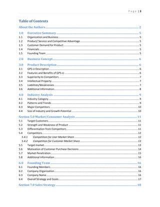 P a g e | 3
Table of Contents
About the Authors................................................................................................................................. 2
1.0 Executive Summary.................................................................................................................. 5
1.1 Organization and Business................................................................................................................5
1.2 Product/ Service and Competitive Advantage..................................................................................5
1.3 Customer Demand for Product.........................................................................................................5
1.4 Financials...........................................................................................................................................5
1.5 Founding Team .................................................................................................................................5
2.0 Business Concept....................................................................................................................... 6
3.0 Product Description................................................................................................................. 6
3.1 GPS-U Description.............................................................................................................................6
3.2 Features and Benefits of GPS-U........................................................................................................6
3.3 Superiority to Competitors ...............................................................................................................7
3.4 Intellectual Property .........................................................................................................................7
3.5 Liabilities/Weaknesses......................................................................................................................7
3.6 Additional Information......................................................................................................................8
4.0 Industry Analysis ...................................................................................................................... 9
4.1 Industry Category..............................................................................................................................9
4.2 Patterns and Trends..........................................................................................................................9
4.3 Major Competitors..........................................................................................................................10
4.4 Size of Industry and Growth Potential............................................................................................10
Section 5.0 Market/Consumer Analysis......................................................................................11
5.1 Target Customers............................................................................................................................11
5.2 Strength and Weakness of Product ................................................................................................11
5.3 Differentiation from Competitors...................................................................................................11
5.4 Competitors ....................................................................................................................................12
5.4.1 Competition for User Market Share........................................................................................12
5.4.2 Competition for Customer Market Share................................................................................13
5.5 Target market..................................................................................................................................13
5.6 Motivation of Customer Purchase Decisions..................................................................................14
5.7 Market Penetration.........................................................................................................................15
5.8 Additional Information....................................................................................................................16
6.0 Founding Team ........................................................................................................................16
6.1 Founding Members.........................................................................................................................16
6.2 Company Organization....................................................................................................................16
6.3 Company Name...............................................................................................................................16
6.4 Overall Strategy and Goals..............................................................................................................17
Section 7.0 Sales Strategy.................................................................................................................18
 