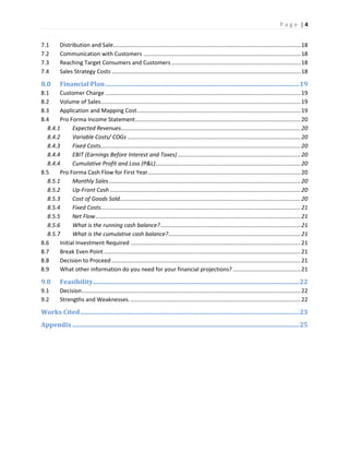 P a g e | 4
7.1 Distribution and Sale.......................................................................................................................18
7.2 Communication with Customers ....................................................................................................18
7.3 Reaching Target Consumers and Customers ..................................................................................18
7.4 Sales Strategy Costs ........................................................................................................................18
8.0 Financial Plan...........................................................................................................................19
8.1 Customer Charge ............................................................................................................................19
8.2 Volume of Sales...............................................................................................................................19
8.3 Application and Mapping Cost........................................................................................................19
8.4 Pro Forma Income Statement.........................................................................................................20
8.4.1 Expected Revenues..................................................................................................................20
8.4.2 Variable Costs/ COGs ..............................................................................................................20
8.4.3 Fixed Costs...............................................................................................................................20
8.4.4 EBIT (Earnings Before Interest and Taxes) ..............................................................................20
8.4.4 Cumulative Profit and Loss (P&L)............................................................................................20
8.5 Pro Forma Cash Flow for First Year.................................................................................................20
8.5.1 Monthly Sales..........................................................................................................................20
8.5.2 Up-Front Cash .........................................................................................................................20
8.5.3 Cost of Goods Sold...................................................................................................................20
8.5.4 Fixed Costs...............................................................................................................................21
8.5.5 Net Flow ..................................................................................................................................21
8.5.6 What is the running cash balance?.........................................................................................21
8.5.7 What is the cumulative cash balance?....................................................................................21
8.6 Initial Investment Required ............................................................................................................21
8.7 Break Even Point.............................................................................................................................21
8.8 Decision to Proceed ........................................................................................................................21
8.9 What other information do you need for your financial projections? ...........................................21
9.0 Feasibility...................................................................................................................................22
9.1 Decision...........................................................................................................................................22
9.2 Strengths and Weaknesses.............................................................................................................22
Works Cited...........................................................................................................................................23
Appendix ................................................................................................................................................25
 